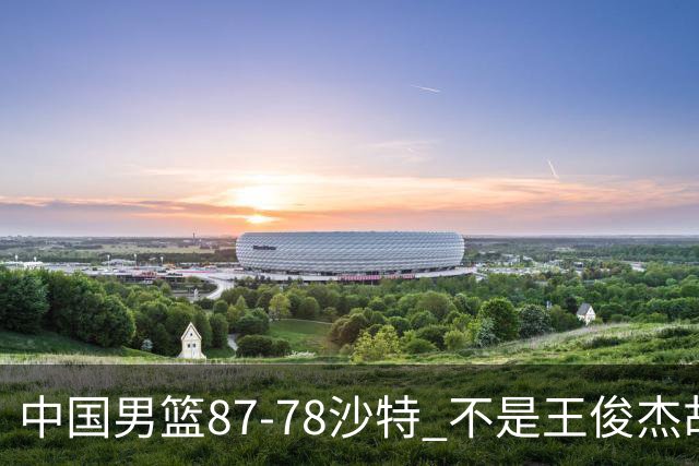 中国男篮87-78沙特 不是王俊杰胡金秋 他才是全场最佳 30+7带队起飞